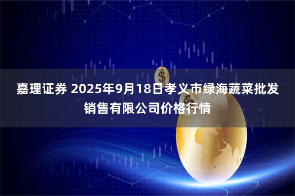 嘉理证券 2025年9月18日孝义市绿海蔬菜批发销售有限公司价格行情