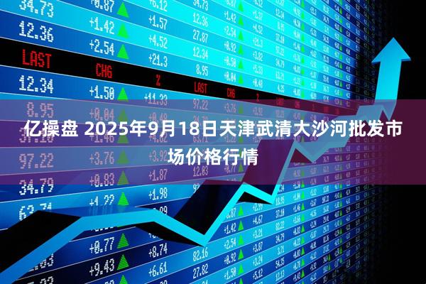亿操盘 2025年9月18日天津武清大沙河批发市场价格行情