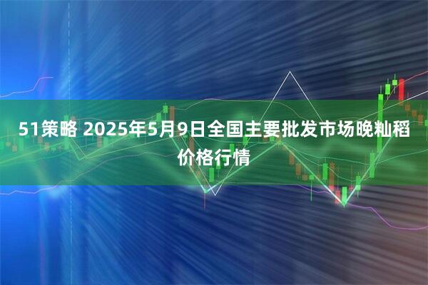 51策略 2025年5月9日全国主要批发市场晚籼稻价格行情