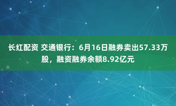 长红配资 交通银行：6月16日融券卖出57.33万股，融资融券余额8.92亿元