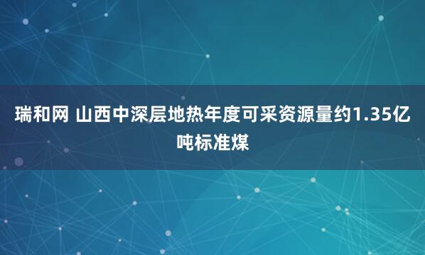 瑞和网 山西中深层地热年度可采资源量约1.35亿吨标准煤
