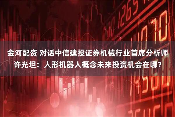 金河配资 对话中信建投证券机械行业首席分析师许光坦：人形机器人概念未来投资机会在哪？