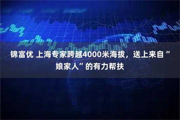 锦富优 上海专家跨越4000米海拔，送上来自“娘家人”的有力帮扶
