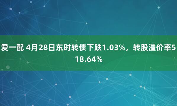 爱一配 4月28日东时转债下跌1.03%，转股溢价率518.64%