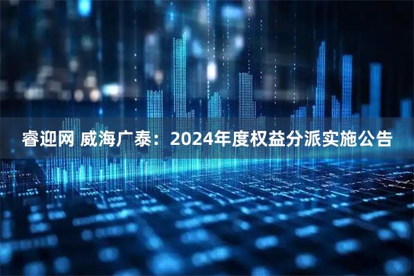 睿迎网 威海广泰：2024年度权益分派实施公告