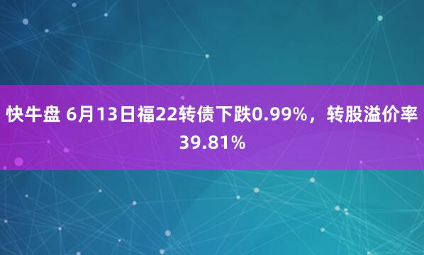 快牛盘 6月13日福22转债下跌0.99%，转股溢价率39.81%