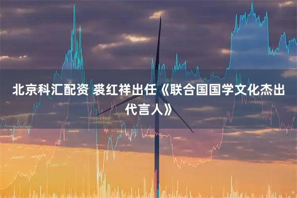 北京科汇配资 裘红祥出任《联合国国学文化杰出代言人》