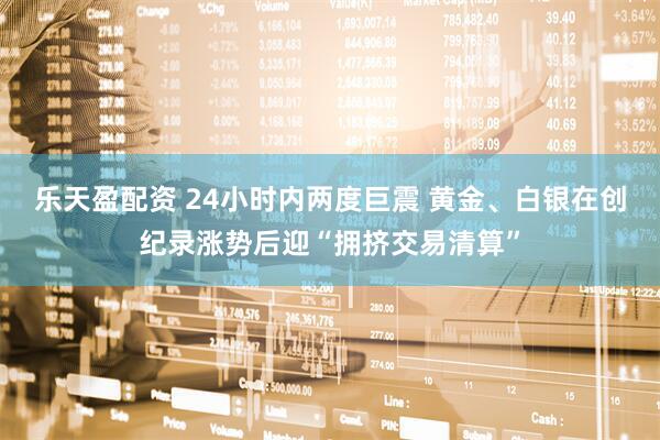 乐天盈配资 24小时内两度巨震 黄金、白银在创纪录涨势后迎“拥挤交易清算”