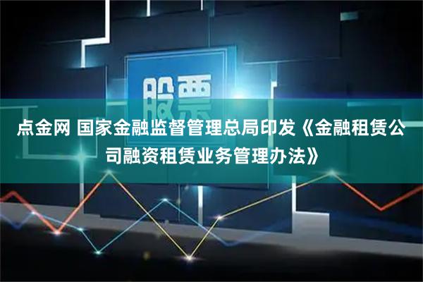 点金网 国家金融监督管理总局印发《金融租赁公司融资租赁业务管理办法》