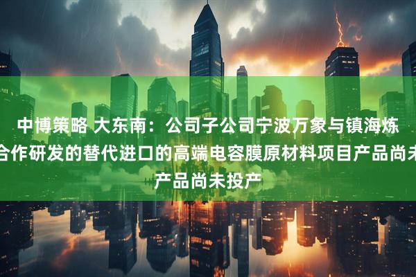 中博策略 大东南：公司子公司宁波万象与镇海炼化等合作研发的替代进口的高端电容膜原材料项目产品尚未投产