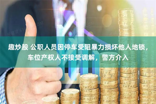 趣炒股 公职人员因停车受阻暴力损坏他人地锁，车位产权人不接受调解，警方介入
